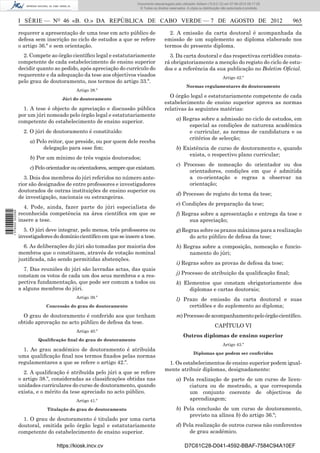 Documento descarregado pelo utilizador Adilson (10.8.0.12) em 07-08-2012 09:17:29.
                                                                       © Todos os direitos reservados. A cópia ou distribuição não autorizada é proibida.



                  I SÉRIE — NO 46 «B. O.» DA REPÚBLICA DE CABO VERDE — 7 DE AGOSTO DE 2012                                                                  965

                  requerer a apresentação de uma tese em acto público de                  2. A emissão da carta doutoral é acompanhada da
                  defesa sem inscrição no ciclo de estudos a que se refere              emissão de um suplemento ao diploma elaborado nos
                  o artigo 36.º e sem orientação.                                       termos do presente diploma.
                    2. Compete ao órgão cientíﬁco legal e estatutariamente                3. Da carta doutoral e das respectivas certidões consta-
                  competente de cada estabelecimento de ensino superior                 rá obrigatoriamente a menção do registo do ciclo de estu-
                  decidir quanto ao pedido, após apreciação do currículo do             dos e a referência da sua publicação no Boletim Oﬁcial.
                  requerente e da adequação da tese aos objectivos visados                                                     Artigo 42.º
                  pelo grau de doutoramento, nos termos do artigo 33.º.
                                                                                                      Normas regulamentares do doutoramento
                                           Artigo 38.º

                                     Júri do doutoramento
                                                                                          O órgão legal e estatutariamente competente de cada
                                                                                        estabelecimento de ensino superior aprova as normas
                    1. A tese é objecto de apreciação e discussão pública               relativas às seguintes matérias:
                  por um júri nomeado pelo órgão legal e estatutariamente
                  competente do estabelecimento de ensino superior.                             a) Regras sobre a admissão no ciclo de estudos, em
                                                                                                     especial as condições de natureza académica
                    2. O júri de doutoramento é constituído:                                         e curricular, as normas de candidatura e os
                                                                                                     critérios de selecção;
                       a) Pelo reitor, que preside, ou por quem dele receba
                             delegação para esse ﬁm;                                            b) Existência de curso de doutoramento e, quando
                                                                                                     exista, o respectivo plano curricular;
                       b) Por um mínimo de três vogais doutorados;
                                                                                                c) Processo de nomeação do orientador ou dos
                       c) Pelo orientador ou orientadores, sempre que existam.
                                                                                                     orientadores, condições em que é admitida
                    3. Dois dos membros do júri referidos no número ante-                            a co-orientação e regras a observar na
                  rior são designados de entre professores e investigadores                          orientação;
                  doutorados de outras instituições de ensino superior ou
                                                                                                d) Processo de registo do tema da tese;
                  de investigação, nacionais ou estrangeiras.
                                                                                                e) Condições de preparação da tese;
                    4. Pode, ainda, fazer parte do júri especialista de
1 576000 002089




                  reconhecida competência na área cientíﬁca em que se                           f) Regras sobre a apresentação e entrega da tese e
                  insere a tese.                                                                      sua apreciação;
                    5. O júri deve integrar, pelo menos, três professores ou                    g) Regras sobre os prazos máximos para a realização
                  investigadores do domínio cientíﬁco em que se insere a tese.                       do acto público de defesa da tese;
                    6. As deliberações do júri são tomadas por maioria dos                      h) Regras sobre a composição, nomeação e funcio-
                  membros que o constituem, através de votação nominal                               namento do júri;
                  justiﬁcada, não sendo permitidas abstenções.
                                                                                                i) Regras sobre as provas de defesa da tese;
                    7. Das reuniões do júri são lavradas actas, das quais
                  constam os votos de cada um dos seus membros e a res-                         j) Processo de atribuição da qualiﬁcação ﬁnal;
                  pectiva fundamentação, que pode ser comum a todos ou                          k) Elementos que constam obrigatoriamente dos
                  a alguns membros do júri.                                                          diplomas e cartas doutorais;
                                           Artigo 39.º
                                                                                                l) Prazo de emissão da carta doutoral e suas
                              Concessão do grau de doutoramento                                      certidões e do suplemento ao diploma;
                    O grau de doutoramento é conferido aos que tenham                           m) Processo de acompanhamento pelo órgão cientíﬁco.
                  obtido aprovação no acto público de defesa da tese.
                                                                                                                          CAPÍTULO VI
                                           Artigo 40.º
                                                                                                    Outros diplomas de ensino superior
                          Qualiﬁcação ﬁnal do grau de doutoramento
                                                                                                                               Artigo 43.º
                    1. Ao grau académico de doutoramento é atribuída
                                                                                                           Diplomas que podem ser conferidos
                  uma qualiﬁcação ﬁnal nos termos ﬁxados pelas normas
                  regulamentares a que se refere o artigo 42.º.                          1. Os estabelecimentos de ensino superior podem igual-
                                                                                        mente atribuir diplomas, designadamente:
                    2. A qualiﬁcação é atribuída pelo júri a que se refere
                  o artigo 38.º, consideradas as classiﬁcações obtidas nas                      a) Pela realização de parte de um curso de licen-
                  unidades curriculares do curso de doutoramento, quando                             ciatura ou de mestrado, a que corresponda
                  exista, e o mérito da tese apreciado no acto público.                              um conjunto coerente de objectivos de
                                           Artigo 41.º                                               aprendizagem;
                              Titulação do grau de doutoramento                                 b) Pela conclusão de um curso de doutoramento,
                                                                                                     previsto na alínea b) do artigo 36.º;
                    1. O grau de doutoramento é titulado por uma carta
                  doutoral, emitida pelo órgão legal e estatutariamente                         d) Pela realização de outros cursos não conferentes
                  competente do estabelecimento de ensino superior.                                  de grau académico.

                                  https://kiosk.incv.cv                                              D7C61C28-D041-4592-BBAF-7584C94A10EF
 