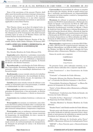 1368 I SÉRIE — NO
66 «B. O.» DA REPÚBLICA DE CABO VERDE — 7 DE DEZEMBRO DE 2012
Article 52
None of the provisions of the present Charter shall
affect more favourable provisions relating to democracy,
elections and governance contained in the national
legislation of State Parties or in any other regional,
continental or international conventions or agreements
applicable in these State Parties.
Article 53
This Charter, drawn up in four (4) original texts, in
Arabic, English, French and Portuguese languages, all
four (4) being equally authentic, shall be deposited with
the Chairperson of the Commission who shall transmit
certiﬁed copies of same to all Member States and the
United Nations General Secretariat.
Adopted by the Eighth Ordinary Session of the As-
sembly, Held in Addis Ababa, Ethiopia, 30 January 2007
CARTA AFRICANA SOBRE A DEMOCRACIA, AS
ELEIÇÕES E A GOVERNAÇÃO
Preâmbulo
Nós, Estados Membros da União Africana (UA),
Inspirados pelos objectivos e princípios enunciados
no Acto Constitutivo da União Africana, particularmente
nos seus Artigos 3° e 4°, que sublinham a importância
da boa governação, da participação popular, do Estado
de direito e dos direitos humanos;
Reconhecendo as contribuições da União Africana e
das Comunidades Económicas Regionais na promoção.
protecção, reforço e na consolidação dademocracia e da
boa governação;
Reaﬁrmando a nossa vontade colectiva de trabalhar
em prol do aprofundamento e da consolidação da demo-
cracia, do Estado de direito, da paz, da segurança e do
desenvolvimento nos nossos países;
Guiados pela nossa missão comum de reforçar e con-
solidar as instituições para a boa governação, a unidade
e a solidariedade em todo o continente;
Determinados a promover os valores universais e os
princípios de democracia, a boa governação, os direitos
humanos e o direito humanos e o direito ao desenvolvi-
mento;
Conscientes das condições históricas e culturais em
África;
Preocupados em enraizar, no continente, uma cultu-
ra de alternância política fundada sobre a realização das
eleições transparentes, livres e justas e conduzidas por ór-
gãos eleitorais independentes, competentes e imparciais;
Preocupados com as mudanças anticonstitucionais
de governo que constituem uma das causas essenciais
de insegurança, de instabilidade, de crise e mesmo de
violentos confrontos em África;
Determinados a promover e a reforçar a boa gover-
nação através da institucionalização da transparência,
da obrigação de prestação de contas e da democracia
participativa;
Convencidos da necessidade de reforçar as missões
de observação das eleições, devido ao papel notável que
lhes é atribuído, particularmente na responsabilidade
de garantir de forma regular e notável a, transparência
e lealdade das eleições;
Desejosos de reforçar as principais, declarações e
decisões da OUA/UA (nomeadamente a Declaração dos
Chefes de Estado e de Governo da OUA de 1990 sobre
a Situação Política e Sócio-económica em Africa e as
Mudanças Fundamentais ocorridas no Mundo, o Plano
de Acção de Cairo de 1995 para a reforma Económica e o
Desenvolvimento Social em Africa, a Decisão de Argel de
1999 sobre as Mudanças anti-constitucionais de Governo,
a Declaração da OUA/UA sobre os principias qui régem
as eleições democráticas em Africa adotadas em 2002, o
Protocolo de 2003 relativo a créação do Conselho de Paz
e de Segurança da União Africana.
Determinados a implementar as decisões EX.CUDec.
31 (III) e EX.CL/124 (V) respectivamente adotadas em
Maputo, Moçambique, em Julho de 2003, e em Adis Abe-
ba, Etiópia, em Maio de 2004 para a adopção da Carta
Africana sobre a Democracia, Eleições e a Governação;
Somos de acordo com o seguinte:
CAPITULO I
Deﬁnições
Artigo Primeiro
Na presente Carta, salvo indicação contrária, as ex-
pressões abaixo indicadas têm o seguinte signiﬁcado:
“Acto Constitutivo”: o Acto Constitutivo da União
Africana;
“Comissão”: a Comissão da União Africana;
“Comissão Africana dos Direitos Humanos e dos Po-
vos”: a Comissão dos Direitos humanos s e dos Povos:
“Comunidades Económicas Regionais”: os Blocos Re-
gionais de Integração da União Africana;
“Carta”, a Carta Africana sobre a Democracia, as Eleições
e a Governação;
“Conferência”, Conferência dos Chefes de Estado e de
Governo da União Africana;
“Conselho de Paz e Segurança”: o Conselho de Paz e
de Segurança da União Africana;
“Estados Membros”:os Estados Membros da União
Africana;
“Estados Partes”; todo Estado membro da União Africana;
“Estado parte todo Estado membro da União africana
que tenha ratiﬁcado ou aderido a presente Carta e depo-
sitado os instrumentos de ratiﬁcação ou adesão junto do
Presidente da Comissão da União Africana:
“Mecanismo Africano de Avaliação pelos Pares”
(MAEP): o Mecanismo Africano de Avaliação pelos Pares;
“NEPAD”: a Nova Parceria para o Desenvolvimento
da África;
https://kiosk.incv.cv A7EB9509-5870-4F22-B347-369AA9C652BB
Documento descarregado pelo utilizador Adilson (10.8.0.12) em 10-12-2012 15:57:43.
© Todos os direitos reservados. A cópia ou distribuição não autorizada é proibida.
1622000002089
 