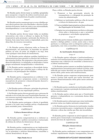 1370 I SÉRIE — NO
66 «B. O.» DA REPÚBLICA DE CABO VERDE — 7 DE DEZEMBRO DE 2012
Artigo 5°
Os Estados partes devem tomar as medidas apropriadas
para assegurar o respeito da ordem constitucional, par-
ticularmente a transferência do poder constitucional.
Artigo 6º
Os Estados partes asseguram que os seus cidadãos go-
zem efectivamente das suas liberdades e direitos funda-
mentais do homem, tendo em conta a sua universalidade,
interdependência e a sua indivisibilidade.
Artigo 7°
Os Estados partes devem tomar todas as medidas
necessárias com vista a reforçar os órgãos da União
responsáveis pela promoção e protecção dos direitos do
homem, bem cama lutar contra a impunidade, para isto
dotar-lhes de recursos necessários.
Artigo 8°
1. Os Estados partes eliminam todas as formas de
discriminação, em particular, as baseadas na opinião
política, no sexo, na etnia, na religião e na raça, bem
como qualquer outra forma de intolerância;
2. Os Estados partes adoptam medidas legislativas e
administrativas para garantir os direitos das mulheres,
das minorias étnicas, dos migrantes e das pessoas porta-
doras de deﬁciência, os refugiados os deslocados e outros
grupos socialmente marginalizados e vulneráveis.
3. Os Estados partes respeitam a diversidade étnica,
cultural e religiosa que contribui para o reforço da de-
mocracia e da participação dos cidadãos.
Artigo 9°
Os Estados partes comprometem-se a elaborar e im-
plementar políticas e programas sociais e económicos
susceptíveis de promover o desenvolvimento duravel e
a segurança humana.
Artigo 10°
1. Os Estados partes reforçam o princípio da primazia
da Constituição na sua organização politica;
2. Os Estados partes devem garantir que o processo de
emenda ou de revisão das suas Constituições baseiam -se
em consenso nacional comportando, no caso em questão,
o recurso ao referendo;
3. Os Estados partes protegem o direito à igualdade
perante a lei como uma condição prévia e fundamental
para sociedade justa e democrática.
CAPÍTULO V
Cultura democrática e de paz
Artigo 11°
Os Estados partes comprometem-se a elaborar os
quadros legislativo e político necessários à instauração
do reforço da cultura da democracia e de paz.
Artigo 12º
Os Estados partes comprometem-se em implementar
programas e levarem a cabo actividades visando promo-
ver os princípios e práticas democráticas, consolidar a
cultura democrática e de paz.
Para o efeito, os Estados partes devem:
1. Promover a boa governação através da
transparência e a obrigação de prestação de
contas da administração.
2. Reforçar as instituições políticas a ﬁm de incutir
a cultura de democracia e de paz.
3.Criarascondiçõeslegaispropiciasaodesenvolvimento
das Organizações da Sociedade Civil.
4. Integrar nos seus programas escolares a educação
cívica sobre a democracia a paz e actualizar
os programas e actividades apropriados.
Artigo 13°
Os Estados partes tomam medidas para estabelecer e
manter o diálogo político e social, assim como a trans-
parência e a conﬁança entre os dirigentes politicas e as
populações, com vista a consolidar a democracia e a paz.
CAPÍTULO VI
As instituições democráticas
Artigo 14°
1. Os Estados partes reforçam e institucionalizam o
controlo civil constitucional sobre as forças armadas e de
segurança com o objectivo de consolidar a democracia e
a ordem constitucional;
2. Os Estados partes tomam as medidas legislativas e
regulamentares necessárias para traduzir à justiça, toda
indevido que tentar derrubar um governo democratica-
mente eleito, pelos meios anti-constitucionais;
3. Os Estados partes cooperam reciprocamente para
trazer à justiça todo aquele que tentar derrubar um
governo democraticamente eleito pelos meios anticons-
titucionais.
Artigo 15°
1. Os Estados partes estabelecem instituições públicas
que asseguram e apoiam a promoção da democracia e da
ordem constitucional;
2. Os Estados partes zelam para que a Constituição
garanta a independência ou a autonomia destas ditas
institucionais.
3. Os Estados partes zelam para que estas instituições
prestem contas aos órgãos nacionais competentes;
4. Os Estados partes fornecem às instituições visadas
o recursos necessários para o cumprimento de maneira
eﬁciente e eﬁcaz das tarefas que lhes são incumbidas.
Artigo 16°
Os Estados partes cooperam ao nível regional e conti-
nental, para à instauração e consolidação da democracia,
através de troca de experiências.
CAPITULO VII
Eleições democráticas
Artigo 17°
Os Estados partes reaﬁrmam o seu compromisso em
realizar regularmente eleições transparentes, livres e
https://kiosk.incv.cv A7EB9509-5870-4F22-B347-369AA9C652BB
Documento descarregado pelo utilizador Adilson (10.8.0.12) em 10-12-2012 15:57:43.
© Todos os direitos reservados. A cópia ou distribuição não autorizada é proibida.
1622000002089
 