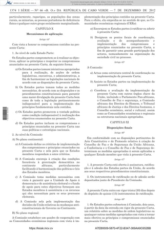 1374 I SÉRIE — NO
66 «B. O.» DA REPÚBLICA DE CABO VERDE — 7 DE DEZEMBRO DE 2012
particularmente, raparigas, as populações das zonas
rurais, as minorias, as pessoas portadoras de deﬁciência
física e qualquer outro grupo socialmente marginalizado.
CAPITULO X
Mecanismos de aplicação
Artigo 44°
Com vista a honrar os compromissos contidos na pre-
sente Carta:
1. Ao nível de cada Estado Parte:
Os Estados partes comprometem-se à realizar os objec-
tivos, aplicar os principias e respeitar os compromissos
anunciados na presente Carta, da seguinte forma:
a) Os Estados partes tomam iniciativas apropriadas
para à realização, de acções de ordem
legislativas, executivas, e administrativas, a
ﬁm de harmonizar as legislações nacionais de
acordo com as disposições da presente Carta;
b) Os Estados partes tomam todas as medidas
necessárias, de acordo com as disposições e os
procedimentos constitucionais para garantir
uma maior divulgação da presente Carta bem
como de toda a legislação pertinentemente
indispensável para a implementação dos
princípios fundamentais nela contidos.
c) Os Estados partes promovem a vontade política
como condição indispensável à realização dos
objectivos enumerados na presente Carta.
d) Os Estados partes incluem os compromissos e
princípios enunciados na presente Carta nas
suas políticas e estratégias nacionais.
2. Ao nível da Comissão
A) No plano continental:
a) A Comissão deﬁne os critérios de implementação
dos compromissos e principias enunciados na
presente Carta e zela para que os Estados
membros respondam a estes critérios.
b) A Comissão encoraja à criação das condições
favoráveis à governação democrática no
continente africano, particularmente
facilitando à harmonização das políticas e leis
dos Estados membros.
c) A Comissão toma medidas necessárias com
vista à garantir que a Unidade de Apoio à
democracia e de assistência eleitoral e o fundo
de apoio para estes objectivos forneçam aos
Estados membros à assistência e os recursos
qui eles necessitam para os seus processos
eleitorais.
d) A Comissão zela pela implementação das
decisões da União relativas às mudanças anti-
constitucionais de Governo no Continente.
B) No plano regional:
A Comissão estabelece um quadro de cooperação com
as Comunidades económicas regionais com vista à im-
plementação dos principias contidos na presente Carta.
Para o efeito, ela empenha-se no sentido de que, as Co-
munidades económicas regionais (CERs):
a) Encorajem os Estados partes à ratiﬁcar ou aderir
à presente Carta:
b) Designem os pontos focais de coordenação,
avaliação e de acompanhamento e
implementação dos compromissos e
princípios enunciados na presente Carta, a
ﬁm de garantir uma grande participação dos
actores, nomeadamente na organização da
sociedade civil no processo.
Artigo 45°
A Comissão:
a) Actua como estrutura central de coordenação na
implementação da presente Carta;
b) Assiste os Estados partes na implementação da
presente Carta;
c) Coordena a avaliação da implementação da
presente Carta com outros órgãos chave da
União, incluindo o Parlamento Pan-africano,
o Conselho de Paz e segurança, a Comissão
africana dos Direitos do Homem, o Tribunal
africano de Justiça e dos Direitos humanos, o
Conselho económico, social e cultural, assim
como as Comunidades económicas e regionais
as estruturas nacionais apropriados.
CAPITULO XI
Disposições ﬁnais
Artigo 46°
Em conformidade com as disposições pertinentes do
Acto Constitutivo e do Protocolo relativo à criação do
Conselho de Paz e de Segurança da União Africana,
a Conferência e o Conselho de Paz e de Segurança de-
terminam as medidas apropriadas à serem aplicadas a
qualquer Estado membro que viola à presente Carta.
Artigo 47°
1. A presente Carta está aberta à assinatura, ratiﬁca-
ção e à adesão dos Estados partes da União, de acordo
aos seus respectivos procedimentos constitucionais.
2. Os instrumentos de ratiﬁcação ou de adesão serão
depositados junto do Presidente da Comissão.
Artigo 48°
A presente Carta entra em vigor trinta (30) dias depois
do depósito de quinze (15) instrumentos de ratiﬁcação.
Artigo 49°
1. Os Estados partes submetem à Comissão, dois anos,
à partir da data da entrada em vigor da presente Carta,
um relatório sobre as medidas de ordem legislativas ou
quaisquer outras medidas apropriadas com vista a tornar
mais efectivo os princípios e compromissos enunciados
na presente Carta.
https://kiosk.incv.cv A7EB9509-5870-4F22-B347-369AA9C652BB
Documento descarregado pelo utilizador Adilson (10.8.0.12) em 10-12-2012 15:57:43.
© Todos os direitos reservados. A cópia ou distribuição não autorizada é proibida.
1622000002089
 