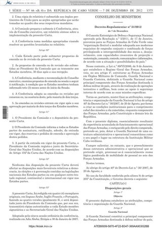 I SÉRIE — NO
66 «B. O.» DA REPÚBLICA DE CABO VERDE — 7 DE DEZEMBRO DE 2012 1375
2. Uma cópia do relatório é submetido aos órgãos per-
tinentes da União para as acções apropriadas que serão
tomadas no quadro dos seus respectivos mandatos.
3. A Comissão prepara e submete à Conferência, atra-
vés do Conselho executivo, um relatório síntese sobre a
implementação da presente Carta.
4. A Conferência toma medidas apropriadas visando
resolver as questões levantadas no relatório.
Artigo 50°
1. Cada Estado parte pode submeter propostas de
emenda ou de revisão da presente Carta.
2. As propostas de emenda ou de revisão são subme-
tidas ao Presidente da Comissão que as transmite aos
Estados membros, 30 dias após a sua recepção.
3. A Conferência, mediante e recomendação do Conselho
executivo, examina propostas de emenda na sessão a seguir
à notiﬁcação, à condição que os Estados membros tenham
informado três (3) meses antes do início da Sessão.
4. A Conferência adopta as emendas ou revisões por
consenso ou, na ausência deste, pela maioria de dois terços.
5. As emendas ou revisões entram em vigor após a sua
aprovação por maioria de dois terços dos Estados membros.
Artigo 51º
1. O Presidente da Comissão e o depositário da pre-
sente Carta.
2. O Presidente da Comissão informa a todos os Estados
partes da assinatura, ratiﬁcação, adesão, da entrada
em vigor, das reservas e pedidos de emenda e aprovação
destes pedidos.
3. A partir da entrada em vigor da presente Carta, o
Presidente da Comissão regista-o junto do Secretário-
Geral das Nações Unidas, de acordo com as disposições
do Artigo 102º da Carta das Nações Unidas.
Artigo 52º
Nenhuma das disposição da presente Carta deverá
afectar as disposições mais favoráveis relativas a demo-
cracia, às eleições e à governação contidas na legislações
nacionais dos Estados partes ou em qualquer outro tra-
tado regional, continental e internacional em vigor nos
Estados partes.
Artigo 53º
A presente Carta, foi redigida em quatro (4) exemplares
originais, em línguas Árabe, Inglês Francês, e Português,
fazendo as quatro versões igualmente fé, e será deposi-
tada junto do Presidente da Comissão que, por sua vez,
transmitirá cópias autenticadas a cada Estado-membro
signatários e ao Secretariado Geral das Nações Unidas.
Adoptada pela oitava sessão ordinária da conferência,
realizada em Adis Abeba, Etiópia a 30 de Janeiro de 2007.
CONSELHO DE MINISTROS
––––––
Decreto-Regulamentar nº 21/2012
de 7 de Dezembro
O Conceito Estratégico de Defesa e Segurança Nacional
aprovado pela Resolução n.º 5/2011, de 17 de Janeiro,
preconiza para as Forças Armadas de Cabo Verde uma
“organização ﬂexível e modular adequada aos modernos
requisitos de empenho conjunto e combinado de forças
privilegiando a interoperabilidade dos meios e, deseja-
velmente, com capacidades crescentes de projecção e
sustentação,comando,controlo,comunicaçõeseinformações,
de acordo com a situação e possibilidades do país.”
Nesse contexto, a Lei n.º 89/VI/2006, de 9 de Janeiro,
que estabelece o Regime Geral das Forças Armadas,
veio, no seu artigo 4º, estruturar as Forças Armadas
em Órgãos Militares de Comando, Guarda Nacional e
Guarda Costeira, deﬁnindo a Guarda Nacional como
principal componente das Forças Armadas destinada à
defesa militar do país, através da realização de operações
terrestres e anfíbias, bem como ao apoio à segurança
interna de acordo com as suas missões especíﬁcas.
Torna-se, portanto, mister ﬁxar as atribuições, compe-
tência e organização da Guarda Nacional à luz do artigo
40º do Decreto-Lei n.º 30/2007, de 20 de Agosto, por forma
a criar as condições institucionais para o cumprimento
cabal das missões a ela cometidas, enquanto componente
das Forças Armadas, pela Constituição e demais leis da
República.
Com o presente diploma, essencialmente resultante
da experiência acumulada de funcionamento operacional
das Forças Armadas, e enriquecido pelo direito comparado,
pretende-se, pois, dotar a Guarda Nacional de uma es-
trutura administrativa e operacional consentânea como
o seu papel e lugar na estrutura da Instituição Militar
Cabo-verdiana.
Cumpre salientar, no entanto, que o preenchimento
dessa estrutura administrativa e operacional que se
pretende erigir, processar-se-à essencialmente numa
lógica ponderada de mobilidade de pessoal no seio das
Forças Armadas.
Nestes termos,
Ao abrigo do artigo 40º do Decreto-Lei n.º 30/ 2007, de
20 de Agosto; e
No uso da faculdade conferida pela alínea b) do artigo
205º da Constituição, o Governo decreta o seguinte:
CAPÍTULO I
Disposições gerais
Artigo 1º
Objecto
O presente diploma estabelece as atribuições, compe-
tência e organização da Guarda Nacional.
Artigo 2º
Guarda Nacional
A Guarda Nacional constitui a principal componente
das Forças Armadas destinada à defesa militar do país,
https://kiosk.incv.cv A7EB9509-5870-4F22-B347-369AA9C652BB
Documento descarregado pelo utilizador Adilson (10.8.0.12) em 10-12-2012 15:57:43.
© Todos os direitos reservados. A cópia ou distribuição não autorizada é proibida.
1622000002089
 