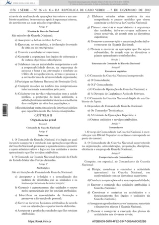 1376 I SÉRIE — NO
66 «B. O.» DA REPÚBLICA DE CABO VERDE — 7 DE DEZEMBRO DE 2012
através da realização de operações terrestres e em am-
biente marítimo, bem como ao apoio à segurança interna,
de acordo com as suas missões especíﬁcas.
Artigo 3º
Missões da Guarda Nacional
São missões da Guarda Nacional:
a) Assegurar a defesa militar do País;
b) Executar, no seu âmbito, a declaração do estado
de sítio ou de emergência;
c) Prevenir e combater o terrorismo;
d) Garantir a segurança dos órgãos de soberania e
de outros objectivos estratégicos;
e) Colaborar com as autoridades competentes e sob
a responsabilidade destas, na segurança de
pessoas e bens e na prevenção e combate ao
tráﬁco de estupefacientes, armas e pessoas e
a outras formas de criminalidade organizada;
f) Participar no Sistema Nacional de Protecção Civil;
g) Cumprir missões no âmbito dos compromissos
internacionais assumidos pelo país;
h) Colaborar em tarefas relacionadas com a saúde
pública, a protecção do meio ambiente, a
satisfaçãodenecessidadesbásicaseamelhoria
das condições de vida das populações; e
i) Desempenhar outras missões de interesse público
que especiﬁcamente lhe forem consignadas.
CAPÍTULO II
Organização geral
Secção I
Comando da Guarda Nacional
Artigo 4º
Natureza
1. O Comando da Guarda Nacional é o órgão ao qual
incumbe assegurar a condução das operações especíﬁcas
da Guarda Nacional, promover o aprontamento e garantir
o apoio administrativo e logístico das unidades e meios
operacionais que lhe estejam atribuídos.
2. O Comando da Guarda Nacional depende do Chefe
do Estado-Maior das Forças Armadas.
Artigo 5º
Atribuições
São atribuições do Comando da Guarda Nacional:
a) Assegurar a deﬁnição e a actualização dos
padrões de prontidão que as unidades e os
meios operacionais devem cumprir;
b) Garantir o aprontamento das unidades e outros
meios operacionais que lhe estejam atribuídos;
c) Identiﬁcar as necessidades de formação e
promover a formação do pessoal;
d) Gerir os recursos humanos atribuídos de acordo
com as orientações superiormente deﬁnidas.
e) Assegurar a gestão das unidades que lhe estejam
atribuídas;
f) Elaborar estudos sobre matéria da sua
competência e propor medidas que visem
aumentar a eﬁciência da Guarda Nacional;
g) Planear, executar e supervisionar a segurança
das unidades, infra-estruturas militares e
áreas sensíveis, de acordo com as directivas
superiores;
h) Promover a conservação e manutenção das infra-
estruturas da Guarda Nacional;
i) Planear e executar as operações que lhe sejam
submetidas, de acordo com as directivas e
planos operacionais estabelecidos.
Secção II
Estrutura do Comando da Guarda Nacional
Artigo 6º
Estrutura orgânica
1. O Comando da Guarda Nacional compreende:
a) O Comandante;
b) O 2º Comandante;
c) O Centro de Operações da Guarda Nacional; e
d) A Direcção de Logística e Apoio de Serviços.
2. O Comando da Guarda Nacional dispõe de um Ga-
binete de Apoio.
3. Dependem do Comando da Guarda Nacional:
a) Os Comandos Territoriais;
b) A Unidade de Operações Especiais; e
c) Outras unidades e serviços atribuídos.
Artigo 7º
Comandante
1. O cargo de Comandante da Guarda Nacional é exer-
cido por um Oﬁcial Superior no activo e corresponde ao
posto de coronel.
2. O Comandante da Guarda Nacional superintende
na organização, administração, preparação, disciplina,
eﬁciência e emprego da Guarda Nacional.
Artigo 8º
Competências do Comandante
Compete, em especial, ao Comandante da Guarda
Nacional:
a) Dirigir, coordenar e controlar a actividade
operacional da Guarda Nacional, em
conformidade com as directivas superiores;
b)Conduzirasoperaçõessobasuaresponsabilidade;
c) Exercer o comando das unidades atribuídas à
Guarda Nacional;
d) Coordenar e controlar as actividades e o
funcionamento dos órgãos e unidades da
Guarda Nacional;
e)Asseguraragestãodosrecursoshumanos,materiais
e ﬁnanceiros afectos à Guarda Nacional.
f) Planear e assegurar a execução dos planos de
actividades nos diversos níveis;
https://kiosk.incv.cv A7EB9509-5870-4F22-B347-369AA9C652BB
Documento descarregado pelo utilizador Adilson (10.8.0.12) em 10-12-2012 15:57:43.
© Todos os direitos reservados. A cópia ou distribuição não autorizada é proibida.
1622000002089
 