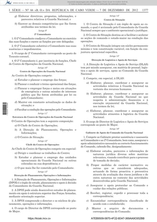 I SÉRIE — NO
66 «B. O.» DA REPÚBLICA DE CABO VERDE — 7 DE DEZEMBRO DE 2012 1377
g) Elaborar directivas, propostas, informações, e
pareceres relativos à Guarda Nacional; e
h) Exercer as demais competências que lhe forem
atribuídas nos termos da lei.
Artigo 9º
2º Comandante
1. O 2º Comandante coadjuva o Comandante no exercício
das suas funções e exerce as funções por este delegadas.
2. O 2º Comandante substitui o Comandante nas suas
ausências e impedimentos.
3. O cargo de 2º Comandante corresponde ao posto de
Tenente-coronel.
4. O 2º Comandante é, por inerência de funções, Chefe
do Centro de Operações da Guarda Nacional.
Artigo 10º
Centro de Operações da Guarda Nacional
Ao Centro de Operações compete:
a) Estudar e planear o emprego das forças;
b) Planear e conduzir o treino operacional das forças;
c) Planear e empregar forças e meios em situações
de emergência e outras missões de interesse
público que lhe forem atribuídas por lei ou
pelo Comandante;
d) Manter em constante actualização os dados de
situação; e
e) Facultar a condução das operações pelo Comandante.
Artigo 11º
Estrutura do Centro de Operações da Guarda Nacional
O Centro de Operações tem a seguinte composição:
a) O Chefe do Centro de Operações;
b) A Direcção de Planeamento, Operações e
Informações;
c) O Centro de Situação.
Artigo 12º
Chefe do Centro de Operações
Ao Chefe do Centro de Operações compete em especial:
a) Dirigir e coordenar os trabalhos do Centro;
b) Estudar e planear o emprego das unidades
operacionais da Guarda Nacional ou outras
colocadas na sua dependência; e
c) O que mais lhe for cometido pelo Comandante.
Artigo 13º
Direcção de Planeamento, Operações e Informações
1. A Direcção de Planeamento, Operações e Informações
(DPOI) é o órgão de estudo, planeamento e apoio à decisão
do Comandante da Guarda Nacional.
2. A DPOI pode ainda desenvolver estudos de planea-
mento em apoio à estrutura superior das Forças Armadas,
mediante orientação superior.
3. A DPOI compreende o director e os núcleos de pla-
neamento, operações e informações.
4. O cargo de Director da DPOI corresponde ao posto
de Major.
Artigo 14º
Centro de Situação
1. O Centro de Situação é um órgão de apoio ao co-
mando, o qual é accionado pelo Comandante da Guarda
Nacional sempre que o ambiente operacional o justiﬁque.
2. O Centro de Situação destina-se a facilitar e acelerar
as acções de comando e estado-maior na condução das
operações.
3. O Centro de Situação integra um núcleo permanente
mínimo e tem constituição variável, em função da con-
juntura operacional especíﬁca.
Artigo 15º
Direcção de Logística e Apoio de Serviços
1. A Direcção de Logística e Apoio de Serviço (DLAS)
tem por missão assegurar, em matéria de pessoal, logís-
tica e apoio de serviços, apoio ao Comando da Guarda
Nacional.
2. Compete, em especial, à DLAS:
a) Elaborar, planear, coordenar e assegurar as
actividades relativas à Guarda Nacional na
vertente dos recursos humanos;
b) Elaborar, planear, coordenar e assegurar as
actividades da Guarda Nacional no que
respeita à administração ﬁnanceira e à
execução orçamental da Guarda Nacional,
nos termos da lei;
c) Elaborar, planear, coordenar e assegurar as
actividades atinentes à logística da Guarda
Nacional.
3. O cargo de Director de Logística e Apoio de Serviços
corresponde ao posto de Major.
Artigo 16º
Gabinete de Apoio do Comando da Guarda Nacional
1. Compete ao Gabinete prestar assistência e assessoria
ao Comandante e ao 2º Comandante, bem como, assegurar o
apoio administrativo necessário ao correcto funcionamento
do Comando, cabendo-lhe, designadamente:
a) Elaborar estudos, pareceres e informações de
natureza jurídica diversa sobre matérias
relevantes, visando contribuir para o processo
de tomada de decisão;
b) Propor medidas de carácter normativo ou
outras que se considerem adequadas,
actuando de forma proactiva e preventiva
através da avaliação dos riscos jurídicos e de
outra natureza no contexto das actividades
desenvolvidas pela Guarda Nacional;
c) Assegurar o apoio protocolar ao Comando e
cuidar das relações públicas;
d) Receber, registar, expedir e processar toda a
correspondência;
e) Encaminhar correspondência classiﬁcada de
acordo com o estabelecido;
f) Manter o arquivo de documentos e
correspondências do Comando;
https://kiosk.incv.cv A7EB9509-5870-4F22-B347-369AA9C652BB
Documento descarregado pelo utilizador Adilson (10.8.0.12) em 10-12-2012 15:57:43.
© Todos os direitos reservados. A cópia ou distribuição não autorizada é proibida.
1622000002089
 