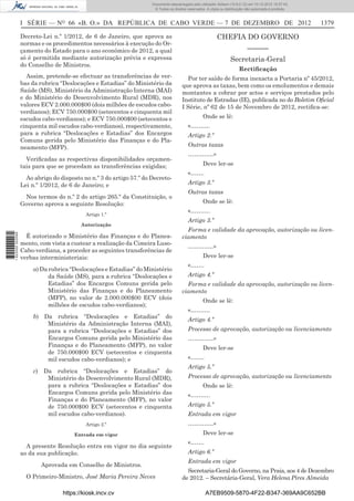 I SÉRIE — NO
66 «B. O.» DA REPÚBLICA DE CABO VERDE — 7 DE DEZEMBRO DE 2012 1379
Decreto-Lei n.º 1/2012, de 6 de Janeiro, que aprova as
normas e os procedimentos necessários à execução do Or-
çamento do Estado para o ano económico de 2012, a qual
só é permitida mediante autorização prévia e expressa
do Conselho de Ministros.
Assim, pretende-se efectuar as transferências de ver-
bas da rubrica “Deslocações e Estadias” do Ministério da
Saúde (MS), Ministério da Administração Interna (MAI)
e do Ministério do Desenvolvimento Rural (MDR), nos
valores ECV 2.000.000$00 (dois milhões de escudos cabo-
verdianos); ECV 750.000$00 (setecentos e cinquenta mil
escudos cabo-verdianos); e ECV 750.000$00 (setecentos e
cinquenta mil escudos cabo-verdianos), respectivamente,
para a rubrica “Deslocações e Estadias” dos Encargos
Comuns gerida pelo Ministério das Finanças e do Pla-
neamento (MFP).
Veriﬁcadas as respectivas disponibilidades orçamen-
tais para que se procedam as transferências exigidas;
Ao abrigo do disposto no n.º 3 do artigo 57.º do Decreto-
Lei n.º 1/2012, de 6 de Janeiro; e
Nos termos do n.º 2 do artigo 265.º da Constituição, o
Governo aprova a seguinte Resolução:
Artigo 1.º
Autorização
É autorizado o Ministério das Finanças e do Planea-
mento, com vista a custear a realização da Cimeira Luso-
Cabo-verdiana, a proceder as seguintes transferências de
verbas interministeriais:
a) Da rubrica “Deslocações e Estadias” do Ministério
da Saúde (MS), para a rubrica “Deslocações e
Estadias” dos Encargos Comuns gerida pelo
Ministério das Finanças e do Planeamento
(MFP), no valor de 2.000.000$00 ECV (dois
milhões de escudos cabo-verdianos);
b) Da rubrica “Deslocações e Estadias” do
Ministério da Administração Interna (MAI),
para a rubrica “Deslocações e Estadias” dos
Encargos Comuns gerida pelo Ministério das
Finanças e do Planeamento (MFP), no valor
de 750.000$00 ECV (setecentos e cinquenta
mil escudos cabo-verdianos); e
c) Da rubrica “Deslocações e Estadias” do
Ministério do Desenvolvimento Rural (MDR),
para a rubrica “Deslocações e Estadias” dos
Encargos Comuns gerida pelo Ministério das
Finanças e do Planeamento (MFP), no valor
de 750.000$00 ECV (setecentos e cinquenta
mil escudos cabo-verdianos).
Artigo 2.º
Entrada em vigor
A presente Resolução entra em vigor no dia seguinte
ao da sua publicação.
Aprovada em Conselho de Ministros.
O Primeiro-Ministro, José Maria Pereira Neves
CHEFIA DO GOVERNO
––––––
Secretaria-Geral
Rectiﬁcação
Por ter saído de forma inexacta a Portaria nº 45/2012,
que aprova as taxas, bem como os emolumentos e demais
montantes a cobrar por actos e serviços prestados pelo
Instituto de Estradas (IE), publicada no do Boletim Oﬁcial
I Série, nº 62 de 15 de Novembro de 2012, rectiﬁca-se:
Onde se lê:
«……….
Artigo 2.º
Outras taxas
………….»
Deve ler-se
«…….
Artigo 3.º
Outras taxas
Onde se lê:
«……….
Artigo 3.º
Forma e validade da aprovação, autorização ou licen-
ciamento
………….»
Deve ler-se
«…….
Artigo 4.º
Forma e validade da aprovação, autorização ou licen-
ciamento
Onde se lê:
«……….
Artigo 4.º
Processo de aprovação, autorização ou licenciamento
………….»
Deve ler-se
«…….
Artigo 5.º
Processo de aprovação, autorização ou licenciamento
Onde se lê:
«……….
Artigo 5.º
Entrada em vigor
………….»
Deve ler-se
«…….
Artigo 6.º
Entrada em vigor
Secretaria-Geral do Governo, na Praia, aos 4 de Dezembro
de 2012. – Secretária-Geral, Vera Helena Pires Almeida
https://kiosk.incv.cv A7EB9509-5870-4F22-B347-369AA9C652BB
Documento descarregado pelo utilizador Adilson (10.8.0.12) em 10-12-2012 15:57:43.
© Todos os direitos reservados. A cópia ou distribuição não autorizada é proibida.
1622000002089
 