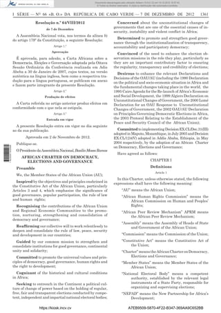 I SÉRIE — NO
66 «B. O.» DA REPÚBLICA DE CABO VERDE — 7 DE DEZEMBRO DE 2012 1361
Resolução n.º 64/VIII/2012
de 7 de Dezembro
A Assembleia Nacional vota, nos termos da alínea b)
do artigo 179º da Constituição, a seguinte Resolução:
Artigo 1.º
Aprovação
É aprovada, para adesão, a Carta Africana sobre a
Democracia, Eleições e Governação adoptada pela Oitava
Sessão Ordinária da Conferência realizada em Adis
Abeba a 30 de Janeiro de 2007, cujos textos, na versão
autêntica na língua inglesa, bem como a respectiva tra-
dução para a língua portuguesa, se publicam em anexo
e fazem parte integrante da presente Resolução.
Artigo 2.º
Produção de efeitos
A Carta referida no artigo anterior produz efeitos em
conformidade com o que nela se estipula.
Artigo 3.º
Entrada em vigor
A presente Resolução entra em vigor no dia seguinte
ao da sua publicação.
Aprovada em 2 de Novembro de 2012.
Publique-se.
OPresidentedaAssembleiaNacional,BasílioMossoRamos
AFRICAN CHARTER ON DEMOCRACY,
ELECTIONS AND GOVERNANCE
Preamble
We, the Member States of the African Union (AU);
Inspired by the objectives and principles enshrined in
the Constitutive Act of the African Union, particularly
Articles 3 and 4, which emphasise the signiﬁcance of
good governance, popular participation, the rule of law
and human rights;
Recognising the contributions of the African Union
and Regional Economic Communities to the promo-
tion, nurturing, strengthening and consolidation of
democracy and governance;
Reafﬁrming our collective will to work relentlessly to
deepen and consolidate the rule of law, peace, security
and development in our countries;
Guided by our common mission to strengthen and
consolidate institutions for good governance, continental
unity and solidarity;
Committed to promote the universal values and prin-
ciples of democracy, good governance, human rights and
the right to development;
Cognizant of the historical and cultural conditions
in Africa;
Seeking to entrench in the Continent a political cul-
ture of change of power based on the holding of regular,
free, fair and transparent elections conducted by compe-
tent, independent and impartial national electoral bodies;
Concerned about the unconstitutional changes of
governments that are one of the essential causes of in-
security, instability and violent conﬂict in Africa;
Determined to promote and strengthen good gover-
nance through the institutionalization of transparency,
accountability and participatory democracy;
Convinced of the need to enhance the election ob-
servation missions in the role they play, particularly as
they are an important contributory factor to ensuring
the regularity, transparency and credibility of elections;
Desirous to enhance the relevant Declarations and
Decisions of the OAU/AU (including the 1990 Declaration
on the political and socio-economic situation in Africa and
the fundamental changes taking place in the world, the
1995 Cairo Agenda for the Re-launch of Africa’s Economic
and Social Development, the 1999 Algiers Declaration on
Unconstitutional Changes of Government, the 2000 Lomé
Declaration for an OAU Response to Unconstitutional
Changes of Government, the 2002 OAU/AU Declaration
on Principles Governing Democratic Elections in Africa,
the 2003 Protocol Relating to the Establishment of the
Peace and Security Council of the African Union);
CommittedtoimplementingDecisionEX.CL/Dec.31(III)
adoptedinMaputo,Mozambique,inJuly2003andDecision
EX.CL/124(V) adopted in Addis Ababa, Ethiopia, in May
2004 respectively, by the adoption of an African Charter
on Democracy, Elections and Governance;
Have agreed as follows:
CHAPTER I
Deﬁnitions
Article 1
In this Charter, unless otherwise stated, the following
expressions shall have the following meaning:
“AU” means the African Union;
“African Human Rights Commission” means the
African Commission on Human and Peoples’
Rights;
“African Peer Review Mechanism” APRM means
the African Peer Review Mechanism;
“Assembly” means the Assembly of Heads of State
and Government of the African Union;
“Commission” means the Commission of the Union;
“Constitutive Act” means the Constitutive Act of
the Union;
“Charter”meanstheAfricanCharteronDemocracy,
Elections and Governance;
“Member States” means the Member States of the
African Union;
“National Electoral Body” means a competent
authority, established by the relevant legal
instruments of a State Party, responsible for
organizing and supervising elections;
“NEPAD” means the New Partnership for Africa’s
Development;
https://kiosk.incv.cv A7EB9509-5870-4F22-B347-369AA9C652BB
Documento descarregado pelo utilizador Adilson (10.8.0.12) em 10-12-2012 15:57:43.
© Todos os direitos reservados. A cópia ou distribuição não autorizada é proibida.
1622000002089
 