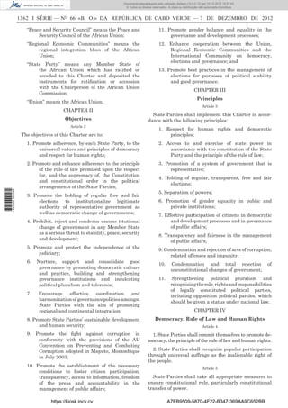 1362 I SÉRIE — NO
66 «B. O.» DA REPÚBLICA DE CABO VERDE — 7 DE DEZEMBRO DE 2012
“Peace and Security Council” means the Peace and
Security Council of the African Union;
“Regional Economic Communities” means the
regional integration blocs of the African
Union;
“State Party” means any Member State of
the African Union which has ratiﬁed or
acceded to this Charter and deposited the
instruments for ratiﬁcation or accession
with the Chairperson of the African Union
Commission;
“Union” means the African Union.
CHAPTER II
Objectives
Article 2
The objectives of this Charter are to:
1. Promote adherence, by each State Party, to the
universal values and principles of democracy
and respect for human rights;
2. Promote and enhance adherence to the principle
of the rule of law premised upon the respect
for, and the supremacy of, the Constitution
and constitutional order in the political
arrangements of the State Parties;
3. Promote the holding of regular free and fair
elections to institutionalize legitimate
authority of representative government as
well as democratic change of governments;
4. Prohibit, reject and condemn uncons titutional
change of government in any Member State
as a serious threat to stability, peace, security
and development;
5. Promote and protect the independence of the
judiciary;
6. Nurture, support and consolidate good
governance by promoting democratic culture
and practice, building and strengthening
governance institutions and inculcating
political pluralism and tolerance;
7. Encourage effective coordination and
harmonization of governance policies amongst
State Parties with the aim of promoting
regional and continental integration;
8. Promote State Parties’ sustainable development
and human security;
9. Promote the ﬁght against corruption in
conformity with the provisions of the AU
Convention on Preventing and Combating
Corruption adopted in Maputo, Mozambique
in July 2003;
10. Promote the establishment of the necessary
conditions to foster citizen participation,
transparency, access to information, freedom
of the press and accountability in the
management of public affairs;
11. Promote gender balance and equality in the
governance and development processes;
12. Enhance cooperation between the Union,
Regional Economic Communities and the
International Community on democracy,
elections and governance; and
13. Promote best practices in the management of
elections for purposes of political stability
and good governance.
CHAPTER III
Principles
Article 3
State Parties shall implement this Charter in accor-
dance with the following principles:
1. Respect for human rights and democratic
principles;
2. Access to and exercise of state power in
accordance with the constitution of the State
Party and the principle of the rule of law;
3. Promotion of a system of government that is
representative;
4. Holding of regular, transparent, free and fair
elections;
5. Separation of powers;
6. Promotion of gender equality in public and
private institutions;
7. Effective participation of citizens in democratic
and development processes and in governance
of public affairs;
8. Transparency and fairness in the management
of public affairs;
9. Condemnation and rejection of acts of corruption,
related offenses and impunity;
10. Condemnation and total rejection of
unconstitutional changes of government;
11. Strengthening political pluralism and
recognisingtherole,rightsandresponsibilities
of legally constituted political parties,
including opposition political parties, which
should be given a status under national law.
CHAPTER IV
Democracy, Rule of Law and Human Rights
Article 4
1. State Parties shall commit themselves to promote de-
mocracy, the principle of the rule of law and human rights.
2. State Parties shall recognize popular participation
through universal suffrage as the inalienable right of
the people.
Article 5
State Parties shall take all appropriate measures to
ensure constitutional rule, particularly constitutional
transfer of power.
https://kiosk.incv.cv A7EB9509-5870-4F22-B347-369AA9C652BB
Documento descarregado pelo utilizador Adilson (10.8.0.12) em 10-12-2012 15:57:43.
© Todos os direitos reservados. A cópia ou distribuição não autorizada é proibida.
1622000002089
 