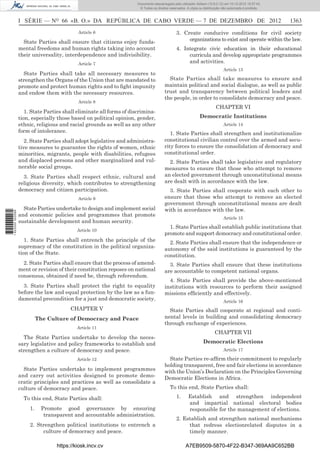 I SÉRIE — NO
66 «B. O.» DA REPÚBLICA DE CABO VERDE — 7 DE DEZEMBRO DE 2012 1363
Article 6
State Parties shall ensure that citizens enjoy funda-
mental freedoms and human rights taking into account
their universality, interdependence and indivisibility.
Article 7
State Parties shall take all necessary measures to
strengthen the Organs of the Union that are mandated to
promote and protect human rights and to ﬁght impunity
and endow them with the necessary resources.
Article 8
1. State Parties shall eliminate all forms of discrimina-
tion, especially those based on political opinion, gender,
ethnic, religious and racial grounds as well as any other
form of intolerance.
2. State Parties shall adopt legislative and administra-
tive measures to guarantee the rights of women, ethnic
minorities, migrants, people with disabilities, refugees
and displaced persons and other marginalized and vul-
nerable social groups.
3. State Parties shall respect ethnic, cultural and
religious diversity, which contributes to strengthening
democracy and citizen participation.
Article 9
State Parties undertake to design and implement social
and economic policies and programmes that promote
sustainable development and human security.
Article 10
1. State Parties shall entrench the principle of the
supremacy of the constitution in the political organiza-
tion of the State.
2. State Parties shall ensure that the process of amend-
ment or revision of their constitution reposes on national
consensus, obtained if need be, through referendum.
3. State Parties shall protect the right to equality
before the law and equal protection by the law as a fun-
damental precondition for a just and democratic society.
CHAPTER V
The Culture of Democracy and Peace
Article 11
The State Parties undertake to develop the neces-
sary legislative and policy frameworks to establish and
strengthen a culture of democracy and peace.
Article 12
State Parties undertake to implement programmes
and carry out activities designed to promote demo-
cratic principles and practices as well as consolidate a
culture of democracy and peace.
To this end, State Parties shall:
1. Promote good governance by ensuring
transparent and accountable administration.
2. Strengthen political institutions to entrench a
culture of democracy and peace.
3. Create conducive conditions for civil society
organizations to exist and operate within the law.
4. Integrate civic education in their educational
curricula and develop appropriate programmes
and activities.
Article 13
State Parties shall take measures to ensure and
maintain political and social dialogue, as well as public
trust and transparency between political leaders and
the people, in order to consolidate democracy and peace.
CHAPTER VI
Democratic Institutions
Article 14
1. State Parties shall strengthen and institutionalize
constitutional civilian control over the armed and secu-
rity forces to ensure the consolidation of democracy and
constitutional order.
2. State Parties shall take legislative and regulatory
measures to ensure that those who attempt to remove
an elected government through unconstitutional means
are dealt with in accordance with the law.
3. State Parties shall cooperate with each other to
ensure that those who attempt to remove an elected
government through unconstitutional means are dealt
with in accordance with the law.
Article 15
1. State Parties shall establish public institutions that
promote and support democracy and constitutional order.
2. State Parties shall ensure that the independence or
autonomy of the said institutions is guaranteed by the
constitution.
3. State Parties shall ensure that these institutions
are accountable to competent national organs.
4. State Parties shall provide the above-mentioned
institutions with resources to perform their assigned
missions efﬁciently and effectively.
Article 16
State Parties shall cooperate at regional and conti-
nental levels in building and consolidating democracy
through exchange of experiences.
CHAPTER VII
Democratic Elections
Article 17
State Parties re-afﬁrm their commitment to regularly
holding transparent, free and fair elections in accordance
with the Union’s Declaration on the Principles Governing
Democratic Elections in Africa.
To this end, State Parties shall:
1. Establish and strengthen independent
and impartial national electoral bodies
responsible for the management of elections.
2. Establish and strengthen national mechanisms
that redress electionrelated disputes in a
timely manner.
https://kiosk.incv.cv A7EB9509-5870-4F22-B347-369AA9C652BB
Documento descarregado pelo utilizador Adilson (10.8.0.12) em 10-12-2012 15:57:43.
© Todos os direitos reservados. A cópia ou distribuição não autorizada é proibida.
1622000002089
 