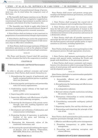 I SÉRIE — NO
66 «B. O.» DA REPÚBLICA DE CABO VERDE — 7 DE DEZEMBRO DE 2012 1365
5. Perpetrators of unconstitutional change of govern-
ment may also be tried before the competent court of
the Union.
6. The Assembly shall impose sanctions on any Member
State that is proved to have instigated or supported un-
constitutional change of government in another state in
conformity with Article 23 of the Constitutive Act.
7. The Assembly may decide to apply other forms of
sanctions on perpetrators of unconstitutional change of
government including punitive economic measures.
8. State Parties shall not harbour or give sanctuary to
perpetrators of unconstitutional changes of government.
9. State Parties shall bring to justice the perpetrators
of unconstitutional changes of government or take neces-
sary steps to effect their extradition.
10. State Parties shall encourage conclusion of bilateral
extradition agreements as well as the adoption of legal
instruments on extradition and mutual legal assistance.
Article 26
The Peace and Security Council shall lift sanctions
once the situation that led to the suspension is resolved.
CHAPTER IX
Political, Economic and Social Governance
Article 27
In order to advance political, economic and social
governance, State Parties shall commit themselves to:
1. Strengthening the capacity of parliaments and
legally recognised political parties to perform
their core functions;
2. Fostering popular participation and partnership
with civil society organizations;
3. Undertaking regular reforms of the legal and
justice systems;
4. Improving public sector management;
5. Improving efﬁciency and effectiveness of public
services and combating corruption;
6. Promoting the development of the private sector
through, inter alia, enabling legislative and
regulatory framework;
7. Development and utilisation of information and
communication technologies;
8. Promoting freedom of expression, in particular
freedom of the press and fostering a
professional media;
9. Harnessing the democratic values of the
traditional institutions; and
10.Preventingthespreadandcombatingtheimpact
of diseases such as Malaria, Tuberculosis,
HIV/AIDS, Ebola fever, and Avian Flu.
Article 28
State Parties shall ensure and promote strong part-
nerships and dialogue between government, civil society
and private sector.
Article 29
1. State Parties shall recognize the crucial role of
women in development and strengthening of democracy.
2. State Parties shall create the necessary condi-
tions for full and active participation of women in the
decision-making processes and structures at all levels as
a fundamental element in the promotion and exercise of
a democratic culture.
3. State Parties shall take all possible measures to
encourage the full and active participation of women in
the electoral process and ensure gender parity in repre-
sentation at all levels, including legislatures.
Article 30
State Parties shall promote citizen participation in the
development process through appropriate structures.
Article 31
1. State Parties shall promote participation of social
groups with special needs, including the Youth and
people with disabilities, in the governance process.
2. State Parties shall ensure systematic and compre-
hensive civic education in order to encourage full partici-
pation of social groups with special needs in democracy
and development processes.
Article 32
State Parties shall strive to institutionalize good politi-
cal governance through:
1. Accountable, efﬁcient and effective public
administration;
2. Strengthening the functioning and effectiveness
of parliaments;
3. An independent judiciary;
4. Relevant reforms of public institutions including
the security sector;
5. Harmonious relationships in society including
civil-military relations;
6. Consolidating sustainable multiparty political
systems;
7. Organising regular, free and fair elections; and
8. Entrenching and respecting the principle of the
rule of law.
Article 33
State Parties shall institutionalize good economic and
corporate governance through, inter alia:
1. Effective and efﬁcient public sector management;
2. Promoting transparency in public ﬁnance
management;
3. Preventing and combating corruption and
related offences;
https://kiosk.incv.cv A7EB9509-5870-4F22-B347-369AA9C652BB
Documento descarregado pelo utilizador Adilson (10.8.0.12) em 10-12-2012 15:57:43.
© Todos os direitos reservados. A cópia ou distribuição não autorizada é proibida.
1622000002089
 