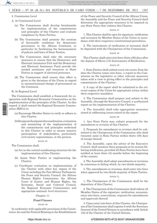 I SÉRIE — NO
66 «B. O.» DA REPÚBLICA DE CABO VERDE — 7 DE DEZEMBRO DE 2012 1367
2. Commission Level
A. At Continental Level
(a) The Commission shall develop benchmarks
for implementation of the commitments
and principles of this Charter and evaluate
compliance by State Parties;
(b) The Commission shall promote the creation
of favourable conditions for democratic
governance in the African Continent, in
particular by facilitating the harmonization
of policies and laws of State Parties;
(c) The Commission shall take the necessary
measures to ensure that the Democracy and
Electoral Assistance Unit and the Democracy
and Electoral Assistance Fund provide the
needed assistance and resources to State
Parties in support of electoral processes;
(d) The Commission shall ensure that effect is
given to the decisions of the Union in regard
to unconstitutional change of government on
the Continent.
B. At Regional Level
The Commission shall establish a framework for co-
operation with Regional Economic Communities on the
implementation of the principles of the Charter. In this
regard, it shall commit the Regional Economic Commu-
nities (RECs) to:
(a) Encourage Member States to ratify or adhere to
this Charter.
(b)Designatefocalpointsforcoordination,evaluation
and monitoring of the implementation of
the commitments and principles enshrined
in this Charter in order to ensure massive
participation of stakeholders, particularly
civil society organizations, in the process.
Article 45
The Commission shall:
(a) Act as the central coordinating structure for the
implementation of this Charter;
(b) Assist State Parties in implementing the
Charter;
(c) Coordinate evaluation on implementation of
the Charter with other key organs of the
Union including the Pan-African Parliament,
the Peace and Security Council, the African
Human Rights Commission, the African
Court of Justice and Human Rights, the
Economic, Social and Cultural Council,
the Regional Economic Communities and
appropriate national- level structures.
Chapter 11
Final Clauses
Article 46
In conformity with applicable provisions of the Consti-
tutive Act and the Protocol Relating to the Establishment
of the Peace and Security Council of the African Union,
the Assembly and the Peace and Security Council shall
determine the appropriate measures to be imposed on
any State Party that violates this Charter.
Article 47
1. This Charter shall be open for signature, ratiﬁcation
and accession by Member States of the Union in accor-
dance with their respective constitutional procedures.
2. The instruments of ratiﬁcation or accession shall
be deposited with the Chairperson of the Commission.
Article 48
This Charter shall enter into force thirty (30) days after
the deposit of ﬁfteen (15) Instruments of Ratiﬁcation.
Article 49
1. State Parties shall submit every two years, from the
date the Charter comes into force, a report to the Com-
mission on the legislative or other relevant measures
taken with a view to giving effect to the principles and
commitments of the Charter;
2. A copy of the report shall be submitted to the rel-
evant organs of the Union for appropriate action within
their respective mandates;
3. The Commission shall prepare and submit to the
Assembly, through the Executive Council, a synthesized
report on the implementation of the Charter;
4. The Assembly shall take appropriate measures
aimed at addressing issues raised in the report.
Article 50
1. Any State Party may submit proposals for the
amendment or revision of this Charter;
2. Proposals for amendment or revision shall be sub-
mitted to the Chairperson of the Commission who shall
transmit same to State Parties within thirty (30) days
of receipt thereof;
3. The Assembly, upon the advice of the Executive
Council, shall examine these proposals at its session fol-
lowing notiﬁcation, provided all State Parties have been
notiﬁed at least three (3) months before the beginning
of the session;
4. The Assembly shall adopt amendments or revisions
by consensus or failing which, by two-thirds majority;
5. The amendments or revisions shall enter into force
when approved by two-thirds majority of State Parties.
Article 51
1. The Chairperson of the Commission shall be the
depository of this Charter;
2. The Chairperson of the Commission shall inform all
Member States of the signature, ratiﬁcation, accession,
entry into force, reservations, requests for amendments
and approvals thereof;
3. Upon entry into force of this Charter, the Chairper-
son of the Commission shall register it with the Secretary
General of the United Nations in accordance with Article
102 of the Charter of the United Nations.
https://kiosk.incv.cv A7EB9509-5870-4F22-B347-369AA9C652BB
Documento descarregado pelo utilizador Adilson (10.8.0.12) em 10-12-2012 15:57:43.
© Todos os direitos reservados. A cópia ou distribuição não autorizada é proibida.
1622000002089
 