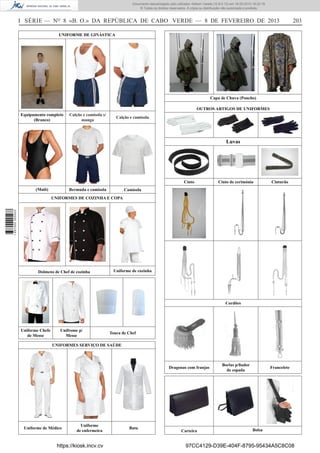 Documento descarregado pelo utilizador Adilson Varela (10.8.0.12) em 18-02-2013 16:22:19.
© Todos os direitos reservados. A cópia ou distribuição não autorizada é proibida.

I SÉRIE — NO 8 «B. O.» DA REPÚBLICA DE CABO VERDE — 8 DE FEVEREIRO DE 2013

203

UNIFORME DE GINÁSTICA

Capa de Chuva (Poncho)
OUTROS ARTIGOS DE UNIFORMES
Equipamento completo
(Branco)

Calção e camisola s/
manga

Calção e camisola

Luvas

Cinto
(Maiô)

Bermuda e camisola

Cinto de cerimónia

Cinturão

Camisola

1 657000 005433

UNIFORMES DE COZINHA E COPA

Dolmens de Chef de cozinha

Uniforme de cozinha

Cordões

Uniforme Chefe
de Messe

Unifrome p/
Messe

Touca de Chef

UNIFORMES SERVIÇO DE SAÚDE

Dragonas com franjas

Uniforme de Médico

Uniforme
de enfermeira

https://kiosk.incv.cv

Bata

Carteira

Borlas p/ﬁador
de espada

Francelete

Bolsa

97CC4129-D39E-404F-8795-95434A5C8C08

 