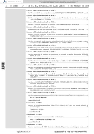Documento descarregado pelo utilizador Adilson Varela (10.8.0.11) em 11-03-2013 09:59:26.
© Todos os direitos reservados. A cópia ou distribuição não autorizada é proibida.

46

II SÉRIE — NO 14 «B. O.» DA REPÚBLICA DE CABO VERDE — 8 DE MARÇO DE 2013
Extracto publicação de sociedade nº 85/2013:
Certiﬁca a constituída da associação denominada “ASSOCIAÇÃO CULTURAL ENIGMA – ENIGMA”. ........50
Extracto publicação de sociedade nº 86/2013:
Certiﬁca um registo de rectiﬁcação de nome do sócio Jair António Vaz Ferreira de Sousa, na sociedade
“ARTEMÉDIA PRODUÇÕES, LDA” ...................................................................................................51
Extracto publicação de sociedade nº 87/2013:
Certiﬁca a alteração do Estatuto da sociedade “ORIETTA RESIDENCIAL, LIMITADA”. ...................51
Extracto publicação de sociedade nº 88/2013:
Certiﬁca alteração do pacto social da sociedade “BUCO – SAÚDE SOCIEDADE UNIPESSOAL LIMITADA”. .....51
Extracto publicação de sociedade nº 89/2013:
Certiﬁca alteração do artigo 3° do pacto social da sociedade “NASCIMENTO – COMÉRCIO E IMPORTAÇÕES, LIMITADA”. .........................................................................................................................52
Extracto publicação de sociedade nº 90/2013:
Certiﬁca um registo de cessão de quotas, uniﬁcação, alteração da gerência, da forma de obrigar e do pacto
social, da sociedade “OCCHI BLUE BOA VISTA SEA SERVICE, LDA”. .........................................52
Extracto publicação de sociedade nº 91/2013:
Certiﬁca um registo de divisão, cessão de quotas e alteração de gerência, vinculação e de denominação a sociedade
unipessoal por quotas, denominada “ISMAELE RIDOLFI, SOCIEDADE UNIPESSOAL LDA”. ..............52
Extracto publicação de sociedade nº 92/2013:
Certiﬁca um registo de mudança de denominação da sociedade por quotas, denominada “ISMAELE
RIDOLFI, LDA”.....................................................................................................................................53

1 668000 005433

Extracto publicação de sociedade nº 93/2013:
Certiﬁcando um averbamento de alteração do objecto social da sociedade “AVITRAM, AGÊNCIA DE
TRANSPORTE MARÍTIMO – LDA”. ...................................................................................................53
Extracto publicação de sociedade nº 94/2013:
Certiﬁca um averbamento de cessão de quotas, alteração da gerência e vinculação da sociedade comercial
“BIG GAME MAIO TOURING WILD, LDA”. .....................................................................................53
Extracto publicação de sociedade nº 95/2013:
Certiﬁca um averbamento de Transmissão de quotas, por óbito do sócio Giovanni Panconi, a favor da
meeira Maria Paola Ricci, da sociedade comercial “MAIO FUTURO - CONSTRUÇÕES E IMOBILIÁRIA, LDA”. ..........................................................................................................................................54
Extracto publicação de sociedade nº 96/2013:
Certiﬁca a “ASSOCIAÇÃO UNIÃO DESPORTIVA E CULTURAL DE SÃO SALVADOR DO MUNDO”
designada abreviadamente por “UDCSM”. ..........................................................................................54
Extracto publicação de sociedade nº 97/2013:
Certiﬁca uma escritura pública de constituição da associação denominada “ASSOCIAÇÃO DOS JOVENS
EMPREENDEDORES DE SANTA CRUZ”. .......................................................................................54
Extracto publicação de sociedade nº 98/2013:
Certiﬁca uma associação denominada “ASSOCIAÇÃO COMUNIDADE ISLÂMICA DE SANTA CRUZ”. ......55
JOÃO COSTA SOARES S.A.
Assembleia Geral:
Convocatória nº 2/2013:
Convoca os accionistas da sociedade “JOÃO COSTA SOARES, S.A.” para uma reunião ordinária da
assembleia geral. ..................................................................................................................................55
TRANSCOR – SV S.A.
Assembleia Geral:
Convocatória nº 3/2013:
Convoca os accionistas para uma assembleia geral ordinária. ................................................................55
B.B.S. – COMÉRCIO E INDÚSTRIA S.A.
Assembleia Geral:
Convocatória nº 4/2013:
Convoca os accionistas de B.B.S, Comércio e. Indústria, S.A para uma assembleia geral anual. .........55

https://kiosk.incv.cv

7D3B9799-D046-468D-96F0-705DA320BD2C

 