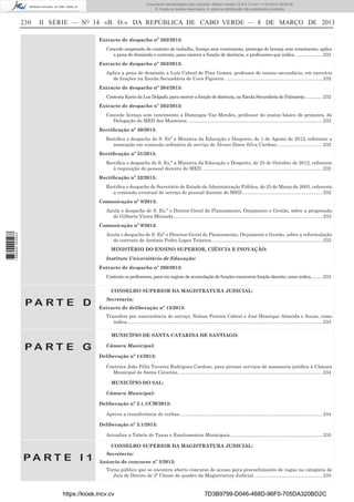 Documento descarregado pelo utilizador Adilson Varela (10.8.0.11) em 11-03-2013 09:59:26.
© Todos os direitos reservados. A cópia ou distribuição não autorizada é proibida.

230

II SÉRIE — NO 14 «B. O.» DA REPÚBLICA DE CABO VERDE — 8 DE MARÇO DE 2013
Extracto de despacho nº 262/2013:
Concede suspensão de contrato de trabalho, licença sem vencimento, prorroga de licença sem vencimento, aplica
a pena de demissão e contrata, para exercer a função de docência, a professores que indica. .................... 232
Extracto de despacho nº 263/2013:
Aplica a pena de demissão a Luís Cabral de Pina Gomes, professor do ensino secundário, em exercício
de funções na Escola Secundária de Cova Figueira. ........................................................................ 232
Extracto de despacho nº 264/2013:
Contrata Karin da Luz Delgado, para exercer a função de docência, na Escola Secundária do Palmarejo. ............ 232
Extracto de despacho nº 265/2013:
Concede licença sem vencimento a Domingos Vaz Mendes, professor do ensino básico de primeira, da
Delegação do MED dos Mosteiros. ..................................................................................................... 232
Rectiﬁcação nº 30/2013:
Rectiﬁca o despacho de S. Exª a Ministra da Educação e Desporto, de 1 de Agosto de 2012, referente a
nomeação em comissão ordinária de serviço de Álvaro Iliseu Silva Cardoso. ................................. 232
Rectiﬁcação nº 31/2013:
Rectiﬁca o despacho de S. Ex.ª a Ministra da Educação e Desporto, de 25 de Outubro de 2012, referente
à requisição do pessoal docente do MED. .......................................................................................... 232
Rectiﬁcação nº 32/2013:
Rectiﬁca o despacho de Secretário de Estado de Administração Pública, de 25 de Março de 2003, referente
a comissão eventual de serviço do pessoal docente do MED ............................................................. 232
Comunicação nº 8/2013:
Anula o despacho de S. Ex.ª o Diretor-Geral do Planeamento, Orçamento e Gestão, sobre a progressão
de Gilberto Vieira Miranda................................................................................................................. 233
Comunicação nº 9/2013:

1 668000 005433

Anula o despacho de S. Exª o Director-Geral do Planeamento, Orçamento e Gestão, sobre a reformulação
do contrato de António Pedro Lopes Teixeira. ................................................................................... 233
MINISTÉRIO DO ENSINO SUPERIOR, CIÊNCIA E INOVAÇÃO:
Instituto Universitário de Educação:
Extracto de despacho nº 266/2013:
Contrata os professores, para em regime de acumulação de funções exercerem função docente, como indica. ........ 233
CONSELHO SUPERIOR DA MAGISTRATURA JUDICIAL:

PA RT E D

Secretaria:
Extracto de deliberação nº 13/2013:
Transfere por conveniência de serviço, Nelson Pereira Cabral e José Henrique Almeida e Sousa, como
indica.................................................................................................................................................... 233
MUNICÍPIO DE SANTA CATARINA DE SANTIAGO:

PA RT E G

Câmara Municipal:
Deliberação nº 14/2013:
Contrata João Félix Tavares Rodrigues Cardoso, para prestar serviços de assessoria jurídica à Câmara
Municipal de Santa Catarina. ............................................................................................................ 234
MUNICÍPIO DO SAL:
Câmara Municipal:
Deliberação nº 3.1.1/CM/2012:
Aprova a transferência de verbas, ........................................................................................................... 234
Deliberação nº 3.1/2013:
Actualiza a Tabela de Taxas e Emolumentos Municipais. ..................................................................... 235
CONSELHO SUPERIOR DA MAGISTRATURA JUDICIAL:

PA RT E I 1

Secretaria:
Anúncio de concurso nº 3/2013:
Torna público que se encontra aberto concurso de acesso para preenchimento de vagas na categoria de
Juiz de Direito de 2ª Classe do quadro da Magistratura Judicial. ................................................... 235

https://kiosk.incv.cv

7D3B9799-D046-468D-96F0-705DA320BD2C

 