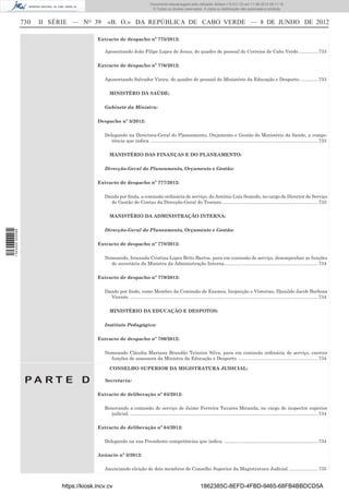 Documento descarregado pelo utilizador Adilson (10.8.0.12) em 11-06-2012 09:11:19.
                                                                               © Todos os direitos reservados. A cópia ou distribuição não autorizada é proibida.


                  730   II SÉRIE — NO 39        «B. O.» DA REPÚBLICA DE CABO VERDE — 8 DE JUNHO DE 2012

                                           Extracto de despacho nº 775/2012:

                                              Aposentando João Filipe Lopes de Jesus, do quadro de pessoal do Correios de Cabo Verde. .............. 733

                                           Extracto de despacho nº 776/2012:

                                              Aposentando Salvador Vieira, do quadro de pessoal do Ministério da Educação e Desporto. ............. 733

                                                 MINISTÉRO DA SAÚDE:

                                              Gabinete da Ministra:

                                           Despacho nº 3/2012:

                                              Delegando na Directora-Geral do Planeamento, Orçamento e Gestão do Ministério da Saúde, a compe-
                                                 tência que indica. ................................................................................................................................ 733

                                                 MANISTÉRIO DAS FINANÇAS E DO PLANEAMENTO:

                                              Direcção-Geral do Planeamento, Orçamento e Gestão:

                                           Extracto de despacho nº 777/2012:

                                              Dando por ﬁnda, a comissão ordinária de serviço, do António Luís Semedo, no cargo de Director de Serviço
                                                de Gestão de Contas da Direcção-Geral do Tesouro. ......................................................................... 733

                                                 MANISTÉRIO DA ADMINISTRAÇÃO INTERNA:

                                              Direcção-Geral do Planeamento, Orçamento e Gestão:
1 543000 002089




                                           Extracto de despacho nº 778/2012:

                                              Nomeando, Irosanda Cristina Lopes Brito Barros, para em comissão de serviço, desempenhar as funções
                                                de secretária da Ministra da Administração Interna........................................................................ 734

                                           Extracto de despacho nº 779/2012:

                                              Dando por ﬁndo, como Membro da Comissão de Exames, Inspecção e Vistorias, Djanildo Jacob Barbosa
                                                Vicente. ................................................................................................................................................ 734

                                                 MINISTÉRIO DA EDUCAÇÃO E DESPOTOS:

                                              Instituto Pedagógico:

                                           Extracto de despacho nº 780/2012:

                                              Nomeando Cláudia Mariana Brandão Teixeira Silva, para em comissão ordinária de serviço, exercer
                                                funções de assessora da Ministra da Educação e Desporto. ............................................................. 734

                                                 CONSELHO SUPERIOR DA MIGISTRATURA JUDICIAL:

                   PA RT E D                  Secretaria:

                                           Extracto de deliberação nº 63/2012:

                                              Renovando a comissão de serviço de Jaime Ferreira Tavares Miranda, no cargo de inspector superior
                                                judicial. ................................................................................................................................................ 734

                                           Extracto de deliberação nº 64/2012:

                                              Delegando na sua Presidente competências que indica. ........................................................................ 734

                                           Anúncio nº 3/2012:

                                              Anunciando eleição de dois membros do Conselho Superior da Magistratura Judicial. ...................... 735


                             https://kiosk.incv.cv                                                                1862385C-8EFD-4FBD-9465-68FB4BBDCD5A
 