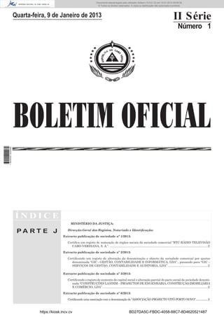 BOLETIM OFICIAL
II Série
Número 1
Í N D I C E
P A R T E J
MINISTÉRIO DA JUSTIÇA:
Direcção-Geral dos Registos, Notariado e Identiﬁcação:
Extracto publicação de sociedade nº 1/2013:
Certiﬁca um registo de nomeação de órgãos sociais da sociedade comercial “RTC-RÁDIO TELEVISÃO
CABO-VERDIANA, S. A.”. .....................................................................................................................2
Extracto publicação de sociedade nº 2/2013:
Certiﬁcando um registo de alteração da denominação e objecto da sociedade comercial por quotas
denominada “GIC - GESTÃO, CONTABILIDADE E INFORMÁTICA, LDA”., passando para “GIC –
SERVIÇOS DE GESTÃO, CONTABILIDADE E AUDITORIA, LDA” ................................................2
Extracto publicação de sociedade nº 3/2013:
Certiﬁcando o registo de aumento de capital social e alteração parcial do pacto social da sociedade denomi-
nada “CONSTRUÇÕES LANDIM – PROJECTOS DE ENGENHARIA, CONSTRUÇÃO IMOBILIÁRIA
E COMÉRCIO, LDA”. .............................................................................................................................2
Extracto publicação de sociedade nº 6/2013:
Certiﬁcando uma associação com a denominação de “ASSOCIAÇÃO PROJECTO VITÓ PORTO NOVO”..................2
Quarta-feira, 9 de Janeiro de 2013
https://kiosk.incv.cv BD27DA5C-FBDC-4058-88C7-8D4620521487
Documento descarregado pelo utilizador Adilson (10.8.0.12) em 10-01-2013 09:09:39.
© Todos os direitos reservados. A cópia ou distribuição não autorizada é proibida.
1640000002089
 