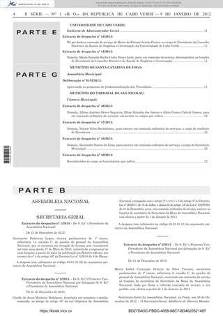 4 II SÉRIE — NO
1 «B. O.» DA REPÚBLICA DE CABO VERDE — 9 DE JANEIRO DE 2012
P A R T E E
UNIVERSIDADE DE CABO VERDE:
Gabinete de Administrador Geral: .....................................................................................................11
Extracto de despacho nº 44/2013:
Dá por ﬁnda a comissão de serviço de Maria de Fátima Araújo Fortes, no cargo de Presidente do Conselho
Directivo da Escola de Negócios e Governação da Universidade de Cabo Verde. ............................11
Extracto de despacho nº 45/2013:
Nomeia, Maria Zenaida Rocha Costa Neves Leite, para, em comissão de serviço, desempenhar as funções
de Presidente do Conselho Directivo da Escola de Negócios e Governação......................................11
P A R T E G
MUNICÍPIO DE SANTA CATARINA DE FOGO:
Assembleia Municipal:
Deliberação nº 01/II/2012:
Aprovando as propostas de proﬁssionalização dos Vereadores...............................................................11
MUNICÍPIO DO TARRAFAL DE SÃO NICOLAU:
Câmara Municipal:
Extracto de despacho nº 46/2013:
Nomeia, Albino António Neves Sequeira, Elina Almeida dos Santos e Alírio Gomes Cabral Gomes, para
em comissão ordinária de serviços, exercerem os cargos que indica.................................................12
Extracto de despacho nº 47/2013:
Nomeia, Nelson Silva Bartolomeu, para exercer em comissão ordinária de serviços, o cargo de condutor
do Presidente........................................................................................................................................12
Extracto de despacho nº 48/2013:
Nomeia, Alexandro Santos de Lima, para exercer em comissão ordinária de serviços, o cargo de Secretario
Municipal..............................................................................................................................................12
Extracto de despacho nº 49/2013:
Reconduzidos ao cargo os funcionários que indica...................................................................................12
P A R T E B
ASSEMBLEIA NACIONAL
–––––
SECRETARIA-GERAL
Extracto do despacho nº 1/2013 – De S. Exª o Presidente da
Assembleia Nacional:
De 21 de Dezembro de 2012:
Antoinette Pedrovna Lopes, técnica parlamentar de 1ª classe,
referência 14, escalão C, do quadro do pessoal da Assembleia
Nacional, que se encontra na situação de licença sem vencimento
até três anos desde 27 de Maio de 2010, autorizada a regressar às
suas funções a partir da data da publicação no Boletim Oﬁcial, nos
termos do nº 4 do artigo 46º do Decreto-Lei nº 3/2010 de 8 de Março.
A despesa tem cabimento no código 03.01.01.02 do orçamento pri-
vativo da Assembleia Nacional.
–––––
Extracto do despacho nº 2/2013. – De S. Exª o Primeiro Vice-
Presidente da Assembleia Nacional por delegação de S. Exª
o Presidente da Assembleia Nacional:
De 21 de Dezembro de 2012:
Giselle de Jesus Monteiro Rodrigues, licenciada em economia e gestão,
nomeada, ao abrigo do artigo 15º da Lei Orgânica da Assembleia
Nacional, conjugado com o artigo 2° e n°s 1 e 3 do artigo 3° do Dccreto-
Lei nº 26/2011, de 18 de Julho, e alínea b) do artigo 14° da Lei nº 102/IV/93,
de 31 de Dezembro, para, em comissão ordinária de serviço, exercer as
funções de secretária de Secretário da Mesa da Assembleia Nacional,
com efeitos a partir de 1 de Janeiro de 2013.
A despesa tem cabimento no código 03.01.01.01 do orçamento pri-
vativo da Assembleia Nacional.
–––––
Extracto do despacho nº 3/2013. – De S. Exª o Primeiro Vice-
Presidente da Assembleia Nacional por delegação de S. Exª
o Presidente da Assembleia Nacional:
De 21 de Dezembro de 2012:
Maria Isabel Conceição Pereira da Silva Tavares, secretária
parlamentar de 1ª classe, referência 8, escalão C, do quadro do
pessoal da Assembleia Nacional, exercendo em comissão de serviço
as funções de secretária de Secretário da Mesa da Assembleia
Nacional, dada por ﬁnda a referida comissão de serviço, a seu
pedido, com efeitos a partir de 1 de Janeiro de 2013.
Secretaria-Geral da Assembleia Nacional, na Praia, aos 26 de De-
zembro de 2012. – O Secretário-Geral, Adalberto de Oliveira Mendes.
https://kiosk.incv.cv BD27DA5C-FBDC-4058-88C7-8D4620521487
Documento descarregado pelo utilizador Adilson (10.8.0.12) em 10-01-2013 09:09:39.
© Todos os direitos reservados. A cópia ou distribuição não autorizada é proibida.
1640000002089
 