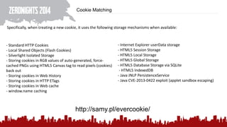 Cookie Matching
Specifically, when creating a new cookie, it uses the following storage mechanisms when available:
- Standard HTTP Cookies
- Local Shared Objects (Flash Cookies)
- Silverlight Isolated Storage
- Storing cookies in RGB values of auto-generated, force-
cached PNGs using HTML5 Canvas tag to read pixels (cookies)
back out
- Storing cookies in Web History
- Storing cookies in HTTP ETags
- Storing cookies in Web cache
- window.name caching
- Internet Explorer userData storage
- HTML5 Session Storage
- HTML5 Local Storage
- HTML5 Global Storage
- HTML5 Database Storage via SQLite
- HTML5 IndexedDB
- Java JNLP PersistenceService
- Java CVE-2013-0422 exploit (applet sandbox escaping)
http://samy.pl/evercookie/
 