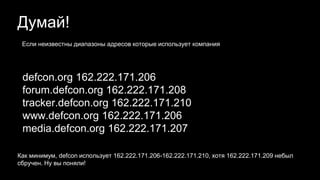 Думай!
defcon.org 162.222.171.206
forum.defcon.org 162.222.171.208
tracker.defcon.org 162.222.171.210
www.defcon.org 162.222.171.206
media.defcon.org 162.222.171.207
Как минимум, defcon использует 162.222.171.206-162.222.171.210, хотя 162.222.171.209 небыл
сбручен. Ну вы поняли!
Если неизвестны диапазоны адресов которые использует компания
 