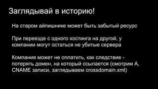 Заглядывай в историю!
На старом айпишнике может быть забытый ресурс
При переезде с одного хостинга на другой, у
компании могут остаться не убитые сервера
Компания может не оплатить, как следствие -
потерять домен, на который ссылается (смотрим A,
CNAME записи, заглядываем crossdomain.xml)
 