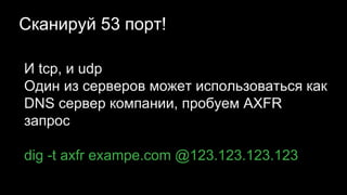 Сканируй 53 порт!
И tcp, и udp
Один из серверов может использоваться как
DNS сервер компании, пробуем AXFR
запрос
dig -t axfr exampe.com @123.123.123.123
 