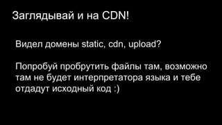 Заглядывай и на CDN!
Видел домены static, cdn, upload?
Попробуй пробрутить файлы там, возможно
там не будет интерпретатора языка и тебе
отдадут исходный код :)
 