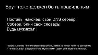 Брут тоже должен быть правильным
Поставь, наконец, свой DNS сервер!
Собери, блин свой словарь!
Будь мужиком*!
*высказывание не является сексистким, автор не хочет кого-то оскорбить
и не призывает девушек стать мужчинами (если они этого не желают)
 