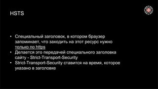 HSTS
• Специальный заголовок, в котором браузер
запоминает, что заходить на этот ресурс нужно
только по https
• Делается это передачей специального заголовка
сайту - Strict-Transport-Security
• Strict-Transport-Security ставится на время, которое
указано в заголовке
 