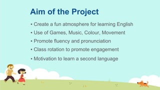 Aim of the Project
▪ Create a fun atmosphere for learning English
▪ Use of Games, Music, Colour, Movement
▪ Promote fluency and pronunciation
▪ Class rotation to promote engagement
▪ Motivation to learn a second language
 