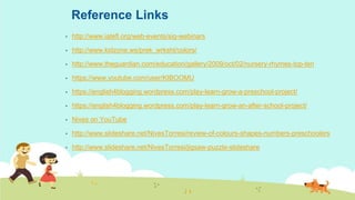 Reference Links
▪ http://www.iatefl.org/web-events/sig-webinars
▪ http://www.kidzone.ws/prek_wrksht/colors/
▪ http://www.theguardian.com/education/gallery/2009/oct/02/nursery-rhymes-top-ten
▪ https://www.youtube.com/user/KIBOOMU
▪ https://english4blogging.wordpress.com/play-learn-grow-a-preschool-project/
▪ https://english4blogging.wordpress.com/play-learn-grow-an-after-school-project/
▪ Nives on YouTube
▪ http://www.slideshare.net/NivesTorresi/review-of-colours-shapes-numbers-preschoolers
▪ http://www.slideshare.net/NivesTorresi/jigsaw-puzzle-slideshare
 