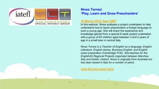 16 March 2016, 6pm GMT
In this webinar, Nives analyses a project undertaken to help
understand how to teach preschoolers a foreign language at
such a young age. She will share the experience and
knowledge gained from a special 8 week project undertaken
with a group of 65 children aged between 3 and 5 years of
age in a small town in central Italy.
Nives Torresi is a Teacher of English as a language, English
Literature, English drama, Business English, and English
exam preparation (Cambridge FCE). She teaches for the
English4U Regional Projects organized between Marches,
Italy and Dublin, Ireland. Nives is originally from Australia but
has been based in Italy for a number of years.
Join the live event here
Nives Torresi
‘Play, Learn and Grow Preschoolers’
 