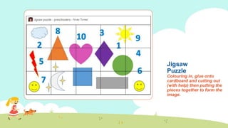 Jigsaw
Puzzle
Colouring in, glue onto
cardboard and cutting out
(with help) then putting the
pieces together to form the
image.
 