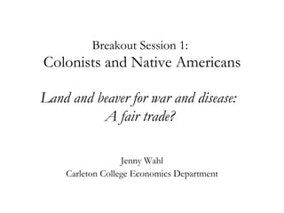 Breakout Session 1:    Colonists and Native Americans    Land and beaver for war and disease:  A fair trade?   Jenny Wahl Carleton College Economics Department 