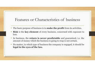 Features or Characteristics of business
• The basic purpose of business is to make the profit from its activities.
• Risk is the key element of every business, concerned with exposure to
loss.
• In business, the return is never predictable and guaranteed, i.e. the
amount of money which the business is going to reap is not certain.
• No matter, in which type of business the company is engaged, it should be
legal in the eyes of the law.
 