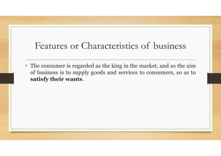 Features or Characteristics of business
• The consumer is regarded as the king in the market, and so the aim
of business is to supply goods and services to consumers, so as to
satisfy their wants.
 