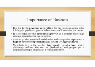 Importance of Business
• It is the key to revenue generation for the business owner since
it brings in profit and proves to be a source of income for the owner.
• It is essential for the economic growth of a country since high
revenue means higher tax collection.
• A country with more industrial units and companies experience a
higher rate of employment and better living standards.
• Manufacturing units involve large-scale production, which
ultimately reduces the cost of production, and people get a
continuous supply of goods at a reasonable price.
 