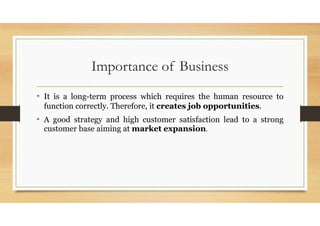 Importance of Business
• It is a long-term process which requires the human resource to
function correctly. Therefore, it creates job opportunities.
• A good strategy and high customer satisfaction lead to a strong
customer base aiming at market expansion.
 