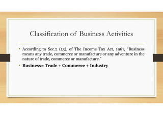 Classification of Business Activities
• According to Sec.2 (13), of The Income Tax Act, 1961, “Business
means any trade, commerce or manufacture or any adventure in the
nature of trade, commerce or manufacture.”
• Business= Trade + Commerce + Industry
 