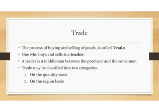 Trade
• The process of buying and selling of goods, is called Trade.
• One who buys and sells is a trader.
• A trader is a middleman between the producer and the consumer.
• Trade may be classified into two categories-
1. On the quantity basis
2. On the region basis
 