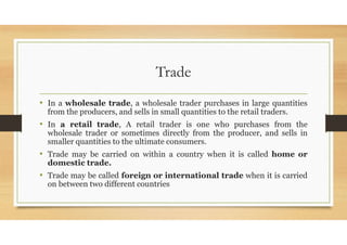 Trade
• In a wholesale trade, a wholesale trader purchases in large quantities
from the producers, and sells in small quantities to the retail traders.
• In a retail trade, A retail trader is one who purchases from the
wholesale trader or sometimes directly from the producer, and sells in
smaller quantities to the ultimate consumers.
• Trade may be carried on within a country when it is called home or
domestic trade.
• Trade may be called foreign or international trade when it is carried
on between two different countries
 