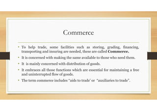 Commerce
• To help trade, some facilities such as storing, grading, financing,
transporting and insuring are needed, these are called Commerce.
• It is concerned with making the same available to those who need them.
• It is mainly concerned with distribution of goods.
• It embraces all those functions which are essential for maintaining a free
and uninterrupted flow of goods.
• The term commerce includes ‘‘aids to trade’ or “auxiliaries to trade”.
 