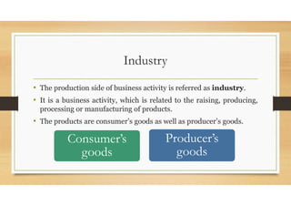Industry
• The production side of business activity is referred as industry.
• It is a business activity, which is related to the raising, producing,
processing or manufacturing of products.
• The products are consumer’s goods as well as producer’s goods.
Consumer’s
goods
Producer’s
goods
 