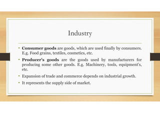 Industry
• Consumer goods are goods, which are used finally by consumers.
E.g. Food grains, textiles, cosmetics, etc.
• Producer’s goods are the goods used by manufacturers for
producing some other goods. E.g. Machinery, tools, equipment's,
etc.
• Expansion of trade and commerce depends on industrial growth.
• It represents the supply side of market.
 