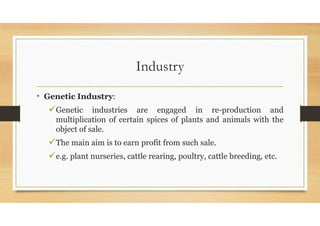 Industry
• Genetic Industry:
Genetic industries are engaged in re-production and
multiplication of certain spices of plants and animals with the
object of sale.
The main aim is to earn profit from such sale.
e.g. plant nurseries, cattle rearing, poultry, cattle breeding, etc.
 