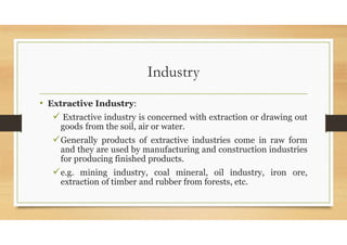 Industry
• Extractive Industry:
 Extractive industry is concerned with extraction or drawing out
goods from the soil, air or water.
Generally products of extractive industries come in raw form
and they are used by manufacturing and construction industries
for producing finished products.
e.g. mining industry, coal mineral, oil industry, iron ore,
extraction of timber and rubber from forests, etc.
 