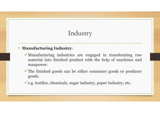 Industry
• Manufacturing Industry:
Manufacturing industries are engaged in transforming raw
material into finished product with the help of machines and
manpower.
The finished goods can be either consumer goods or producer
goods.
e.g. textiles, chemicals, sugar industry, paper industry, etc.
 