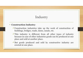 Industry
• Construction Industry:
Construction industries take up the work of construction of
buildings, bridges, roads, dams, canals, etc.
This industry is different from all other types of industry
because in case of other industries goods can be produced at one
place and sold at another place.
But goods produced and sold by constructive industry are
erected at one place.
 