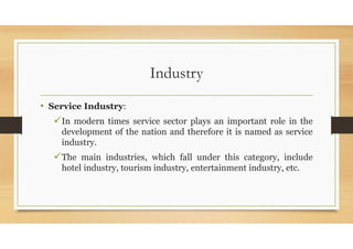 Industry
• Service Industry:
In modern times service sector plays an important role in the
development of the nation and therefore it is named as service
industry.
The main industries, which fall under this category, include
hotel industry, tourism industry, entertainment industry, etc.
 