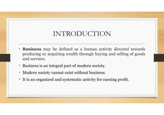 INTRODUCTION
• Business may be defined as a human activity directed towards
producing or acquiring wealth through buying and selling of goods
and services.
• Business is an integral part of modern society.
• Modern society cannot exist without business.
• It is an organized and systematic activity for earning profit.
 