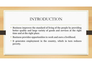INTRODUCTION
• Business improves the standard of living of the people by providing
better quality and large variety of goods and services at the right
time and at the right place.
• Business provides opportunities to work and earn a livelihood.
• It generates employment in the country, which in turn reduces
poverty.
 