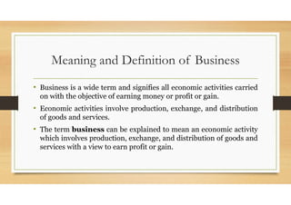 Meaning and Definition of Business
• Business is a wide term and signifies all economic activities carried
on with the objective of earning money or profit or gain.
• Economic activities involve production, exchange, and distribution
of goods and services.
• The term business can be explained to mean an economic activity
which involves production, exchange, and distribution of goods and
services with a view to earn profit or gain.
 