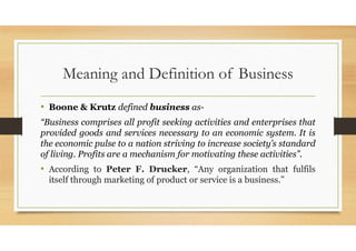 Meaning and Definition of Business
• Boone & Krutz defined business as-
“Business comprises all profit seeking activities and enterprises that
provided goods and services necessary to an economic system. It is
the economic pulse to a nation striving to increase society’s standard
of living. Profits are a mechanism for motivating these activities”.
• According to Peter F. Drucker, “Any organization that fulfils
itself through marketing of product or service is a business.”
 